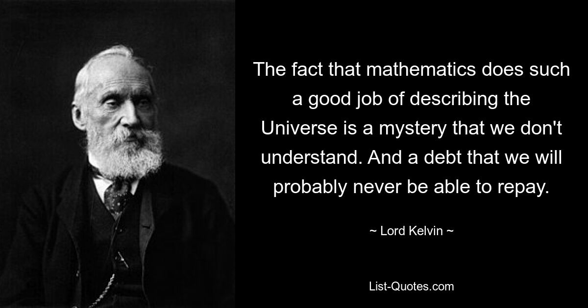 The fact that mathematics does such a good job of describing the Universe is a mystery that we don't understand. And a debt that we will probably never be able to repay. — © Lord Kelvin