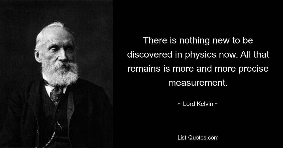 There is nothing new to be discovered in physics now. All that remains is more and more precise measurement. — © Lord Kelvin