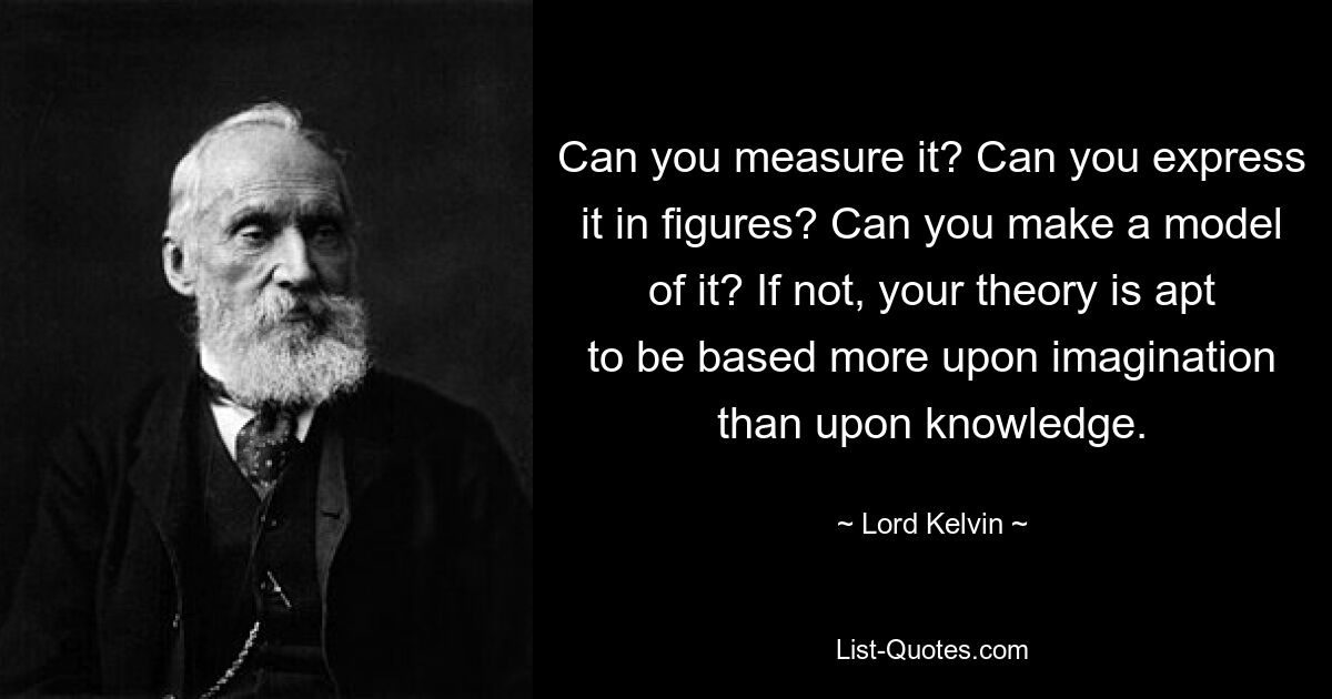 Can you measure it? Can you express it in figures? Can you make a model of it? If not, your theory is apt to be based more upon imagination than upon knowledge. — © Lord Kelvin