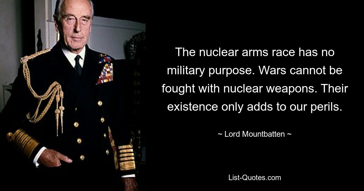 The nuclear arms race has no military purpose. Wars cannot be fought with nuclear weapons. Their existence only adds to our perils. — © Lord Mountbatten