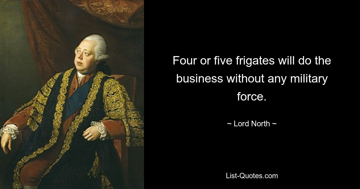 Four or five frigates will do the business without any military force. — © Lord North