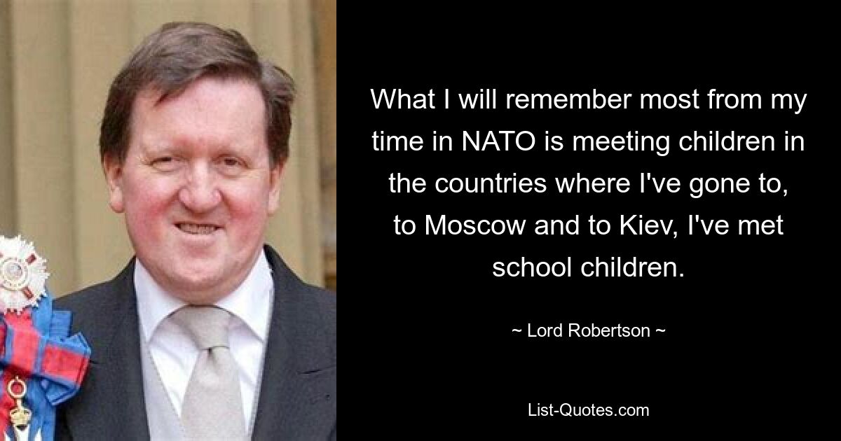 What I will remember most from my time in NATO is meeting children in the countries where I've gone to, to Moscow and to Kiev, I've met school children. — © Lord Robertson