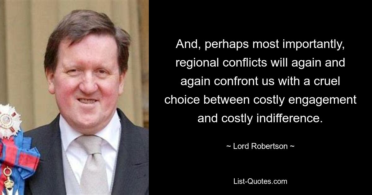 And, perhaps most importantly, regional conflicts will again and again confront us with a cruel choice between costly engagement and costly indifference. — © Lord Robertson