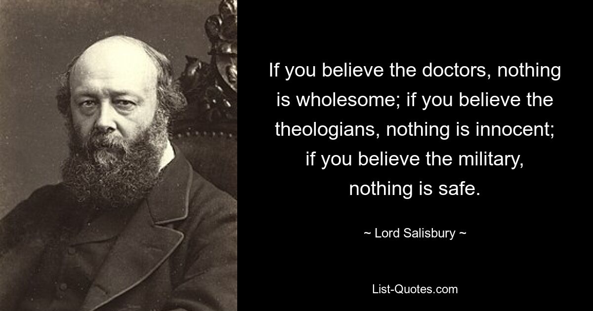 If you believe the doctors, nothing is wholesome; if you believe the theologians, nothing is innocent; if you believe the military, nothing is safe. — © Lord Salisbury