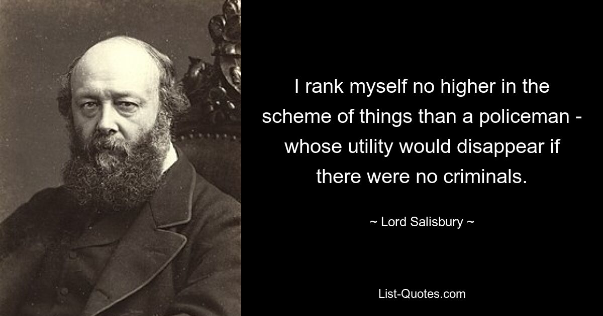 I rank myself no higher in the scheme of things than a policeman - whose utility would disappear if there were no criminals. — © Lord Salisbury