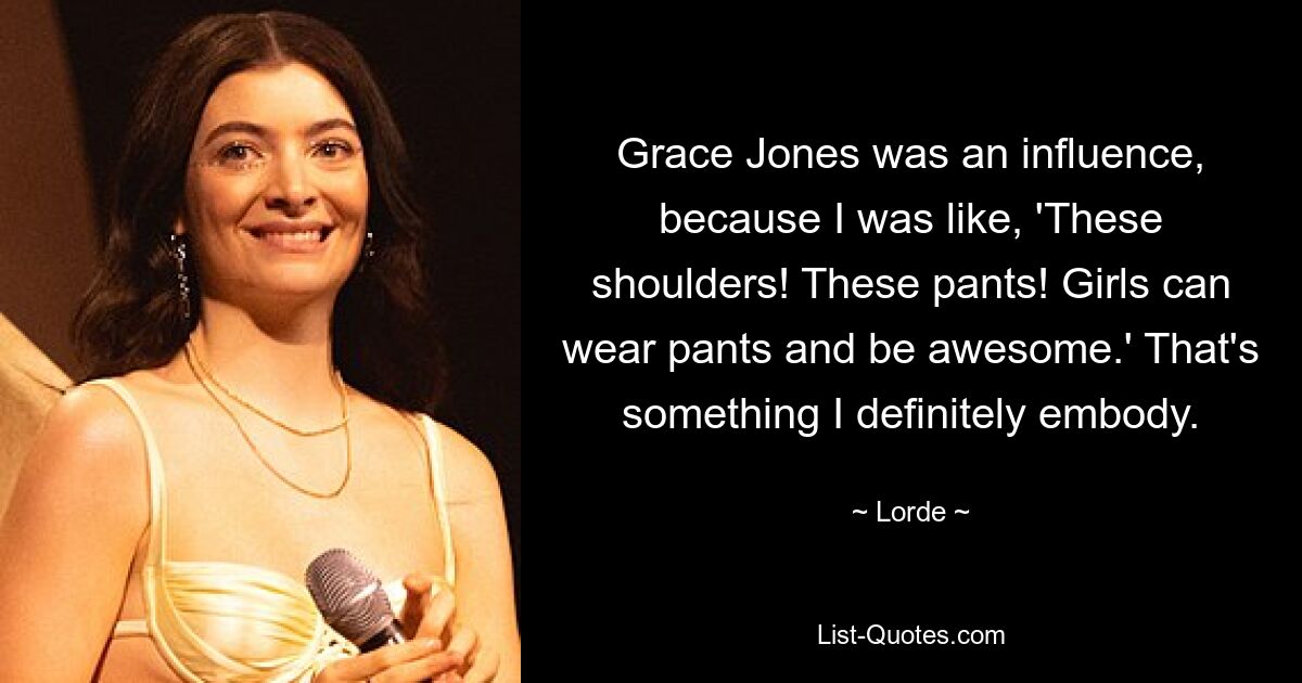 Grace Jones was an influence, because I was like, 'These shoulders! These pants! Girls can wear pants and be awesome.' That's something I definitely embody. — © Lorde