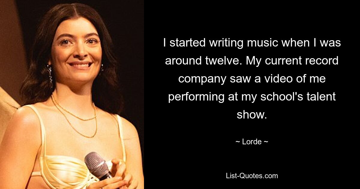 I started writing music when I was around twelve. My current record company saw a video of me performing at my school's talent show. — © Lorde