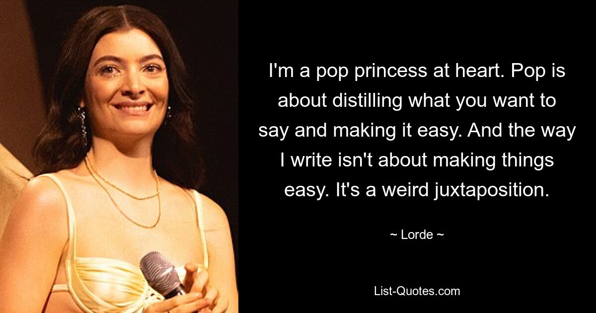 I'm a pop princess at heart. Pop is about distilling what you want to say and making it easy. And the way I write isn't about making things easy. It's a weird juxtaposition. — © Lorde