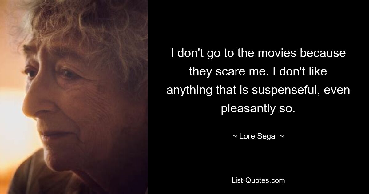 I don't go to the movies because they scare me. I don't like anything that is suspenseful, even pleasantly so. — © Lore Segal