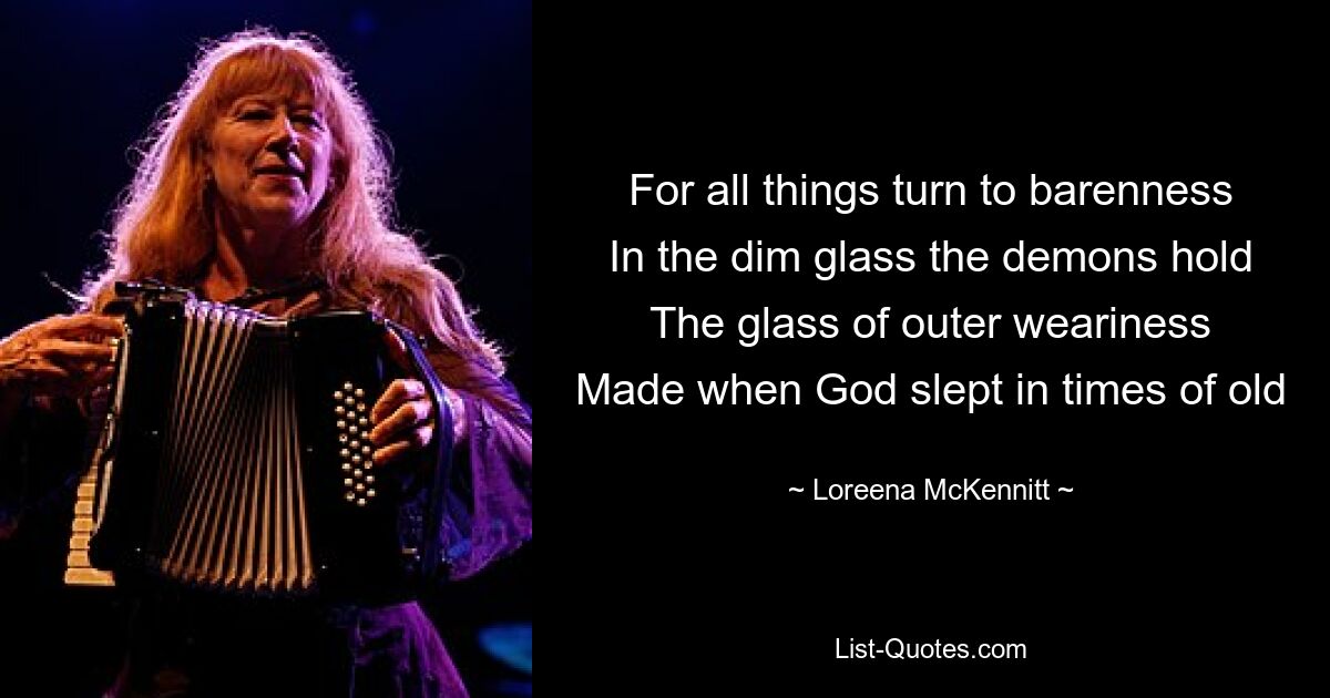 For all things turn to barenness
In the dim glass the demons hold
The glass of outer weariness
Made when God slept in times of old — © Loreena McKennitt