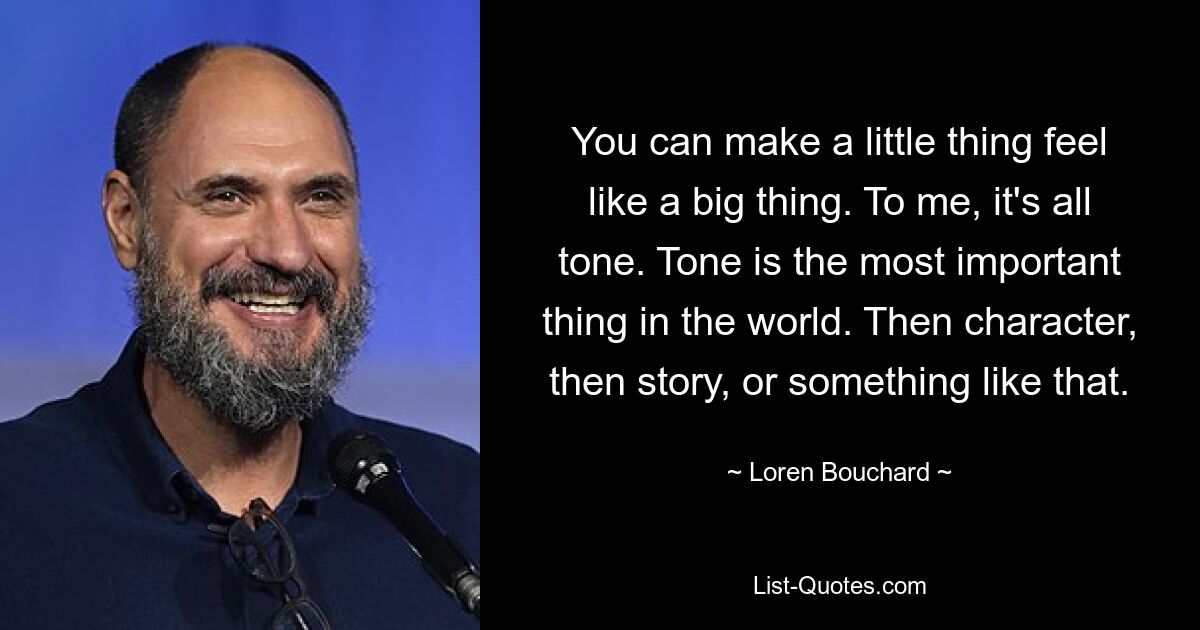 You can make a little thing feel like a big thing. To me, it's all tone. Tone is the most important thing in the world. Then character, then story, or something like that. — © Loren Bouchard