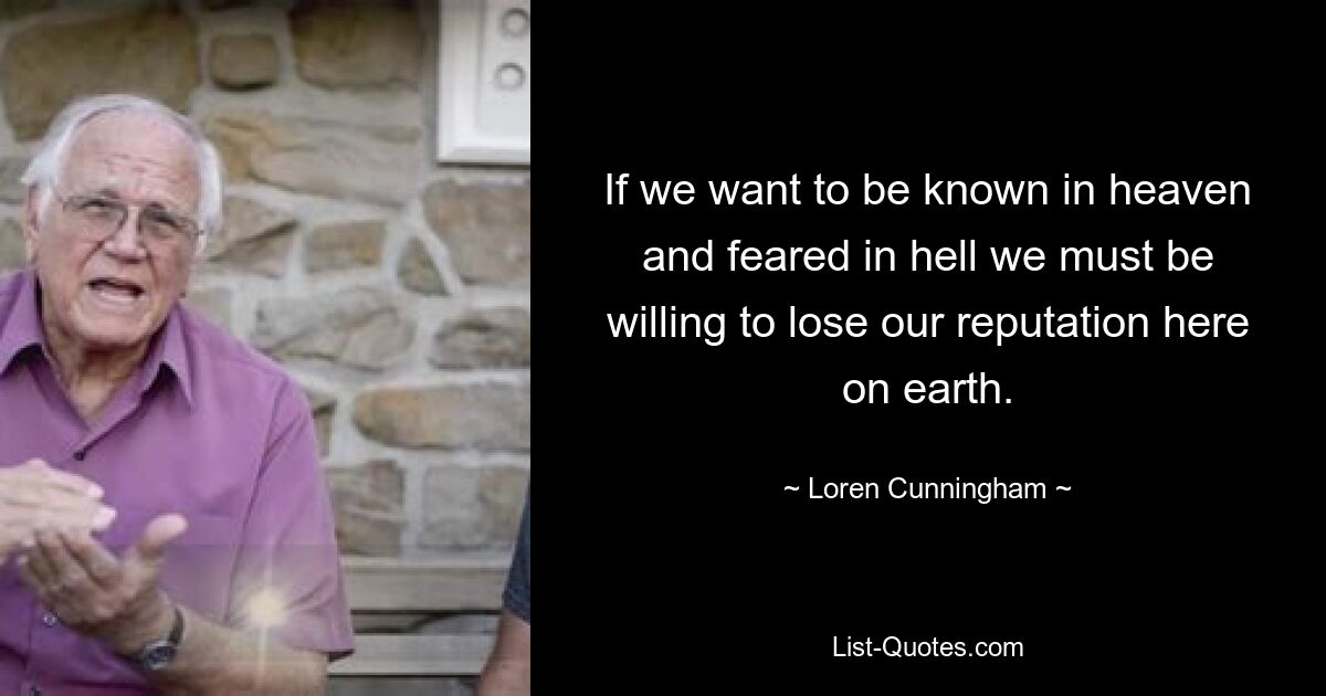 If we want to be known in heaven and feared in hell we must be willing to lose our reputation here on earth. — © Loren Cunningham