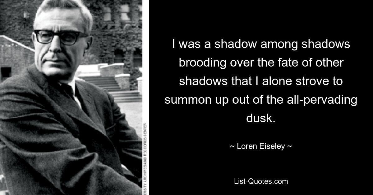 I was a shadow among shadows brooding over the fate of other shadows that I alone strove to summon up out of the all-pervading dusk. — © Loren Eiseley