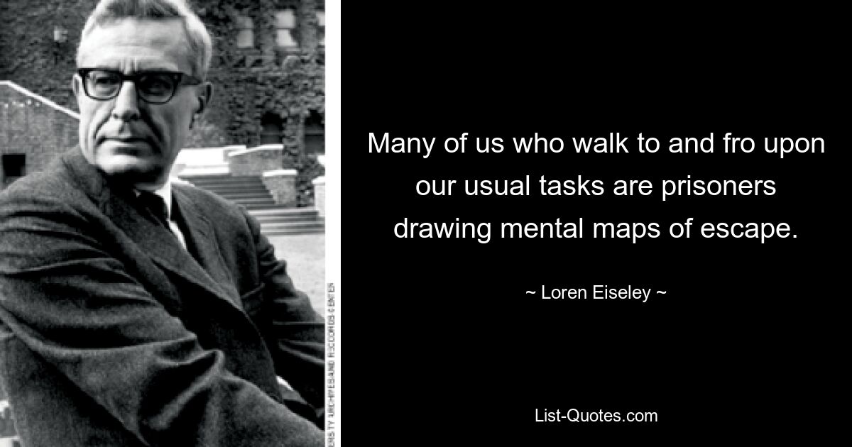 Many of us who walk to and fro upon our usual tasks are prisoners drawing mental maps of escape. — © Loren Eiseley