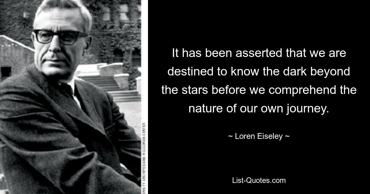 It has been asserted that we are destined to know the dark beyond the stars before we comprehend the nature of our own journey. — © Loren Eiseley