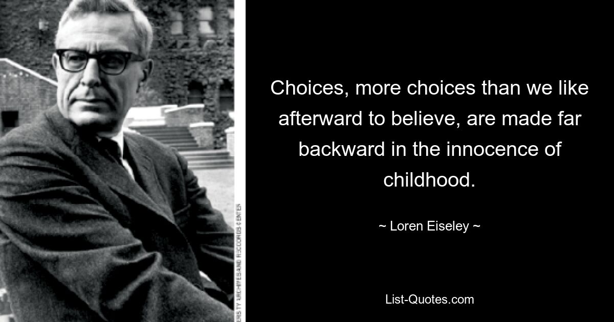 Choices, more choices than we like afterward to believe, are made far backward in the innocence of childhood. — © Loren Eiseley