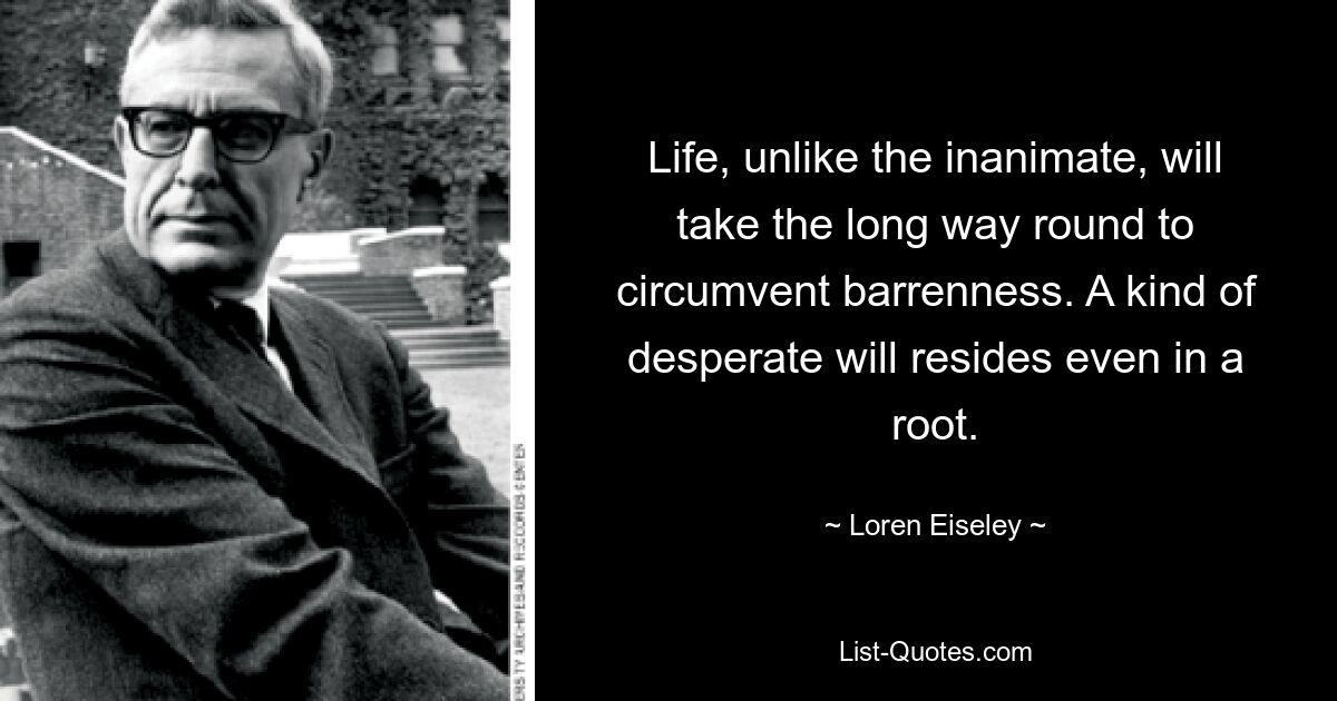 Life, unlike the inanimate, will take the long way round to circumvent barrenness. A kind of desperate will resides even in a root. — © Loren Eiseley