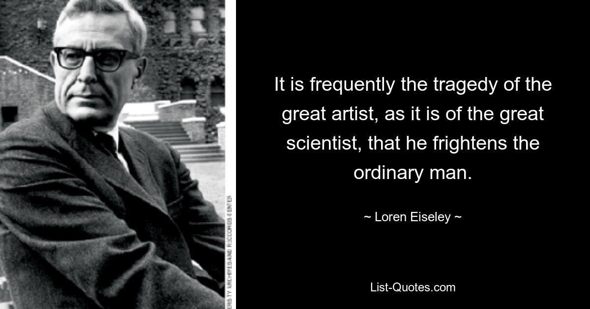 It is frequently the tragedy of the great artist, as it is of the great scientist, that he frightens the ordinary man. — © Loren Eiseley