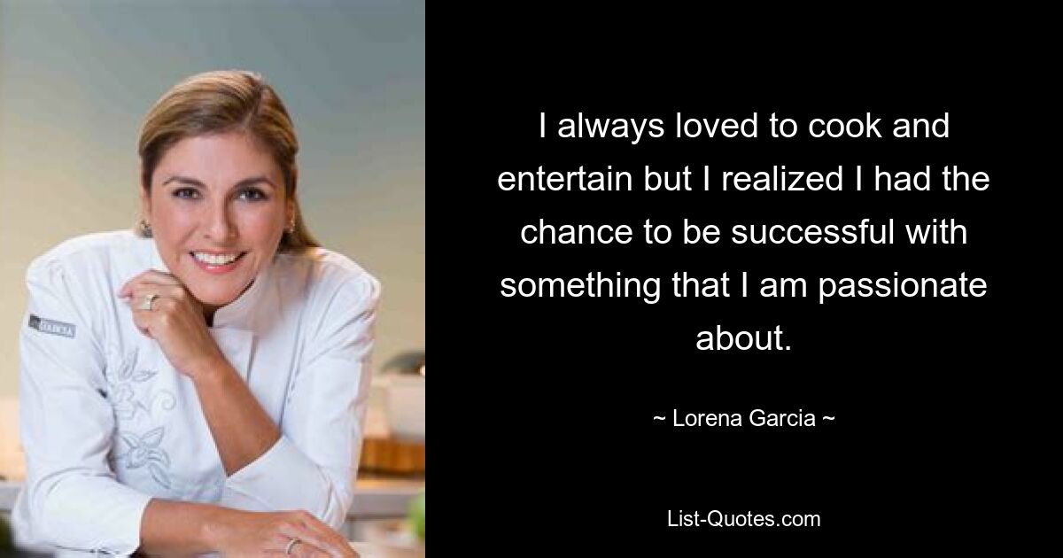 I always loved to cook and entertain but I realized I had the chance to be successful with something that I am passionate about. — © Lorena Garcia