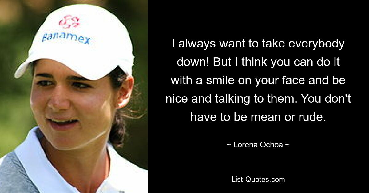 I always want to take everybody down! But I think you can do it with a smile on your face and be nice and talking to them. You don't have to be mean or rude. — © Lorena Ochoa