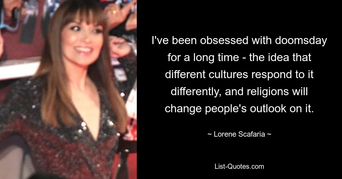 I've been obsessed with doomsday for a long time - the idea that different cultures respond to it differently, and religions will change people's outlook on it. — © Lorene Scafaria