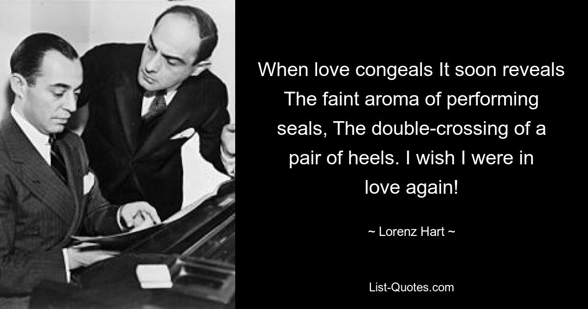 When love congeals It soon reveals The faint aroma of performing seals, The double-crossing of a pair of heels. I wish I were in love again! — © Lorenz Hart