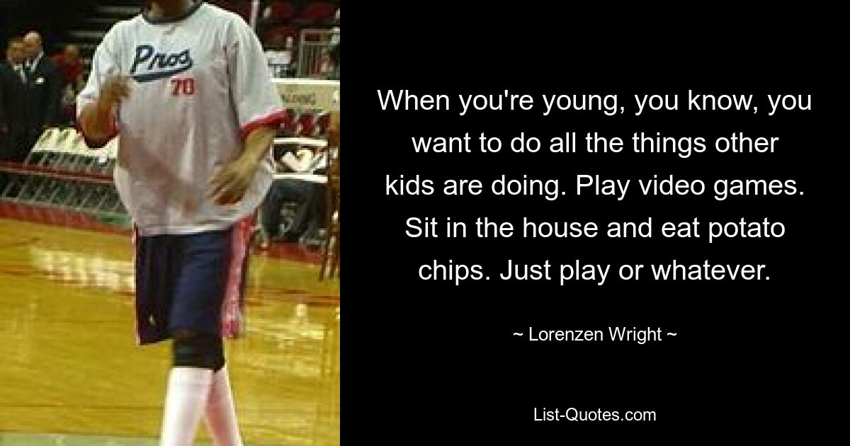 When you're young, you know, you want to do all the things other kids are doing. Play video games. Sit in the house and eat potato chips. Just play or whatever. — © Lorenzen Wright