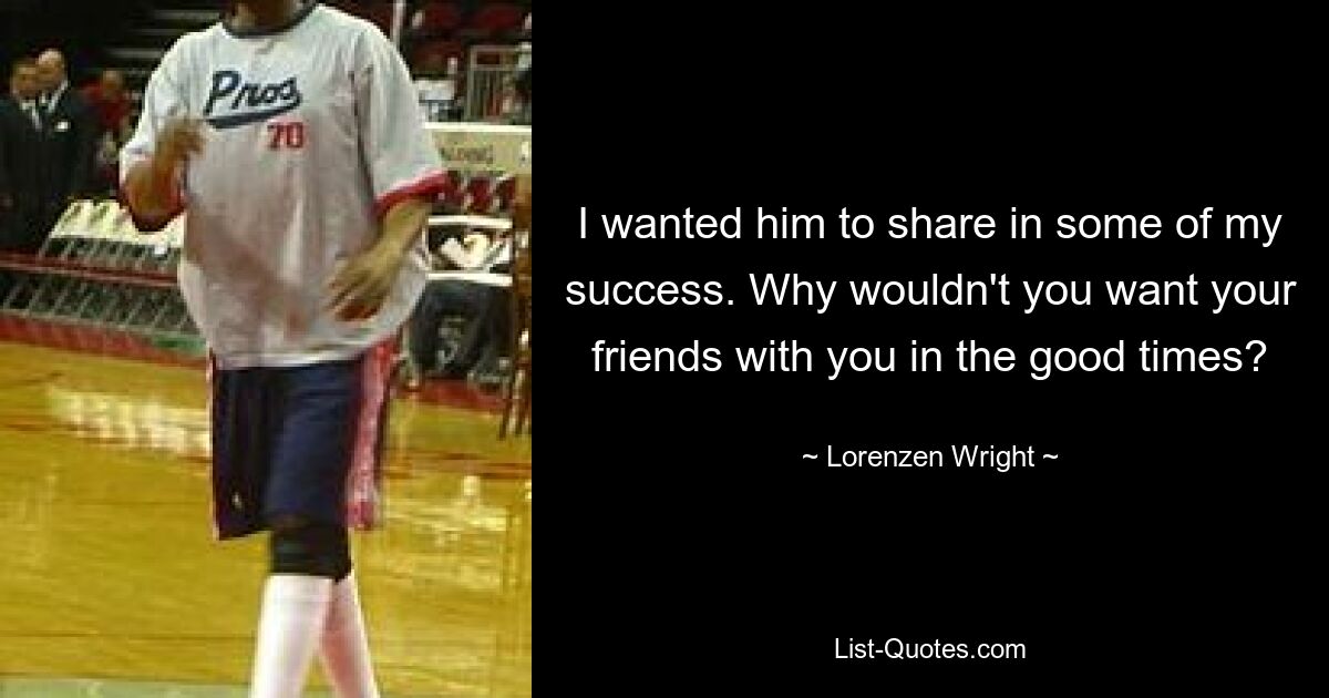 I wanted him to share in some of my success. Why wouldn't you want your friends with you in the good times? — © Lorenzen Wright