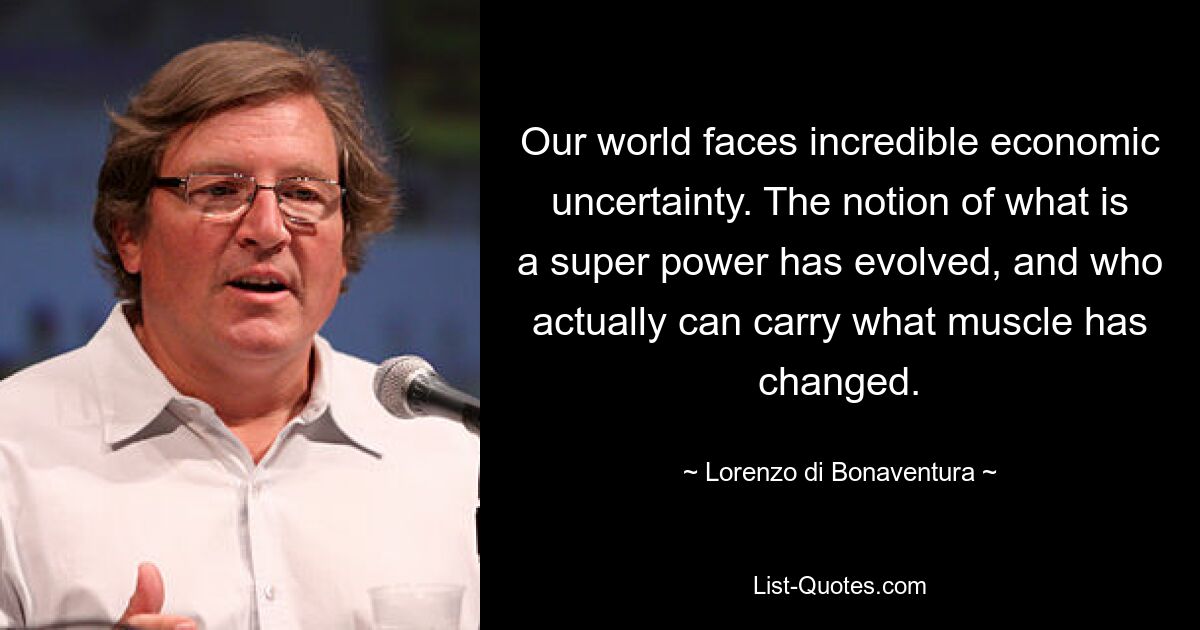 Our world faces incredible economic uncertainty. The notion of what is a super power has evolved, and who actually can carry what muscle has changed. — © Lorenzo di Bonaventura