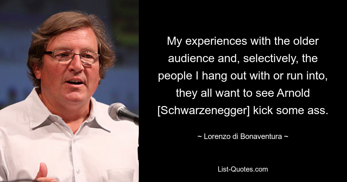 Мой опыт работы с пожилой аудиторией и, выборочно, с людьми, с которыми я тусуюсь или с которыми сталкиваюсь, все они хотят увидеть, как Арнольд [Шварценеггер] надерет кому-нибудь задницу. — © Лоренцо ди Бонавентура 