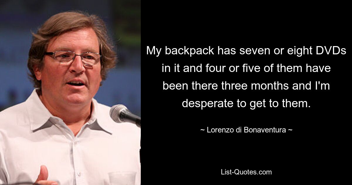 My backpack has seven or eight DVDs in it and four or five of them have been there three months and I'm desperate to get to them. — © Lorenzo di Bonaventura