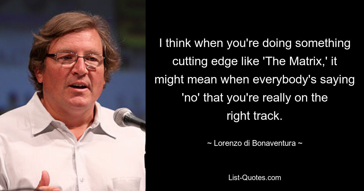 I think when you're doing something cutting edge like 'The Matrix,' it might mean when everybody's saying 'no' that you're really on the right track. — © Lorenzo di Bonaventura