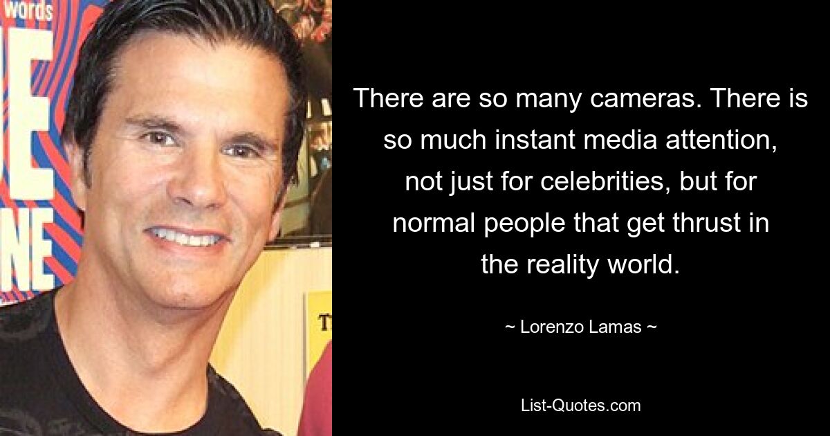 There are so many cameras. There is so much instant media attention, not just for celebrities, but for normal people that get thrust in the reality world. — © Lorenzo Lamas