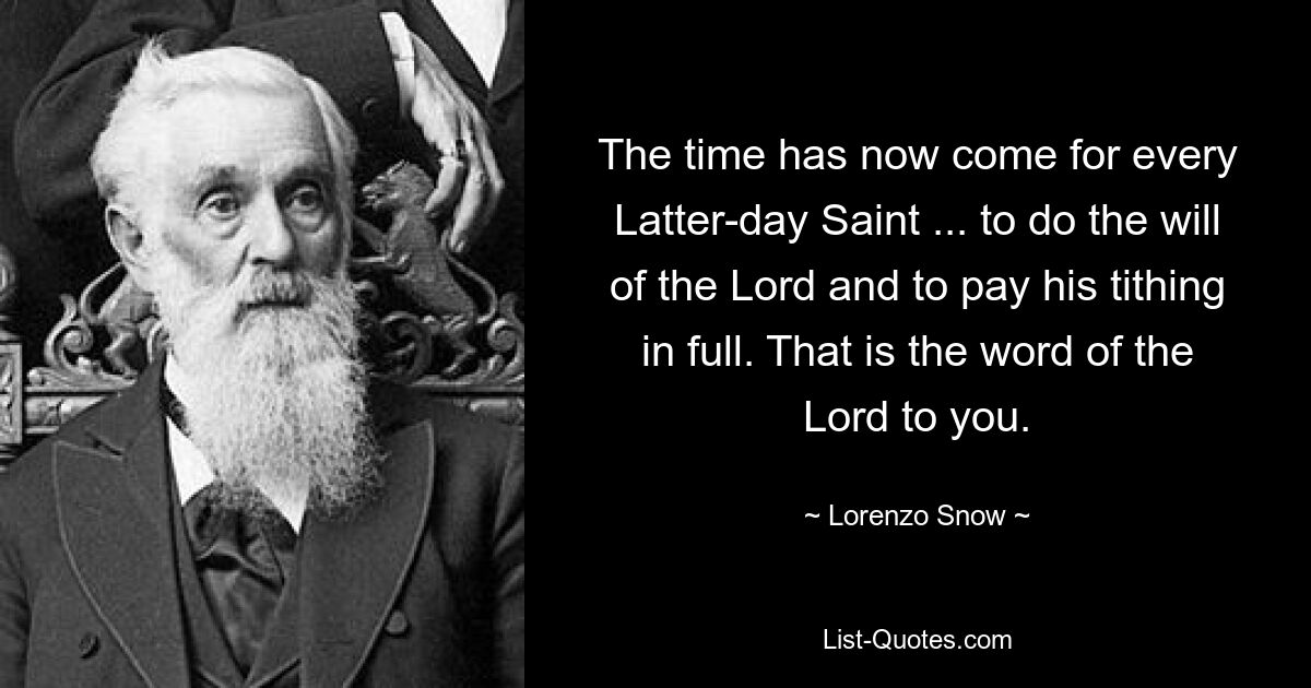 The time has now come for every Latter-day Saint ... to do the will of the Lord and to pay his tithing in full. That is the word of the Lord to you. — © Lorenzo Snow