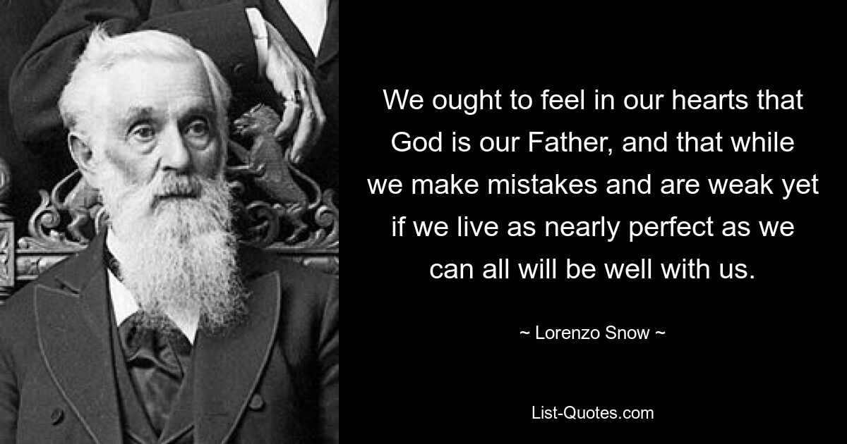 We ought to feel in our hearts that God is our Father, and that while we make mistakes and are weak yet if we live as nearly perfect as we can all will be well with us. — © Lorenzo Snow