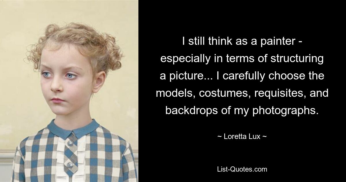 I still think as a painter - especially in terms of structuring a picture... I carefully choose the models, costumes, requisites, and backdrops of my photographs. — © Loretta Lux