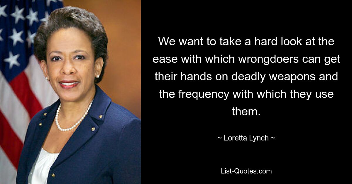 We want to take a hard look at the ease with which wrongdoers can get their hands on deadly weapons and the frequency with which they use them. — © Loretta Lynch