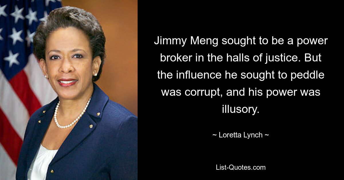 Jimmy Meng sought to be a power broker in the halls of justice. But the influence he sought to peddle was corrupt, and his power was illusory. — © Loretta Lynch