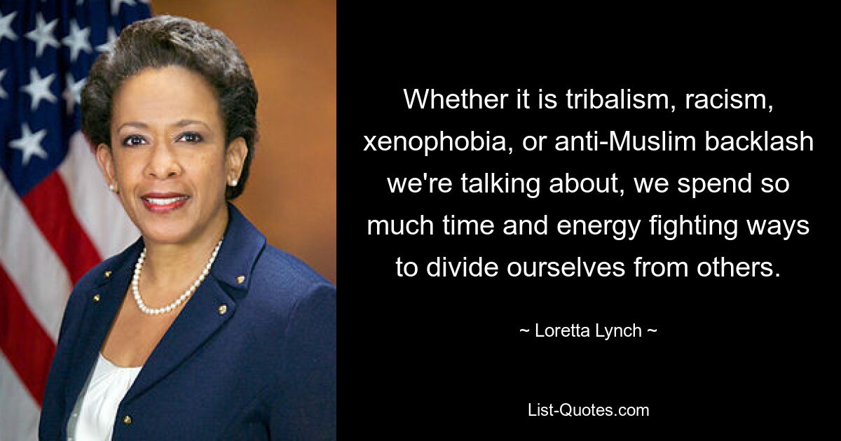 Whether it is tribalism, racism, xenophobia, or anti-Muslim backlash we're talking about, we spend so much time and energy fighting ways to divide ourselves from others. — © Loretta Lynch