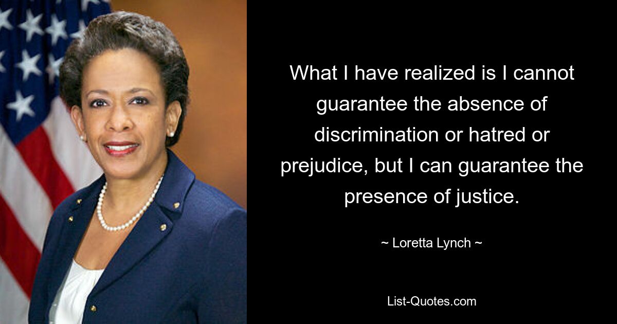 What I have realized is I cannot guarantee the absence of discrimination or hatred or prejudice, but I can guarantee the presence of justice. — © Loretta Lynch