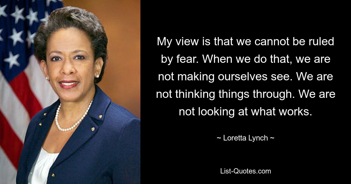 My view is that we cannot be ruled by fear. When we do that, we are not making ourselves see. We are not thinking things through. We are not looking at what works. — © Loretta Lynch