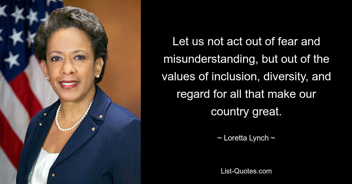 Let us not act out of fear and misunderstanding, but out of the values of inclusion, diversity, and regard for all that make our country great. — © Loretta Lynch