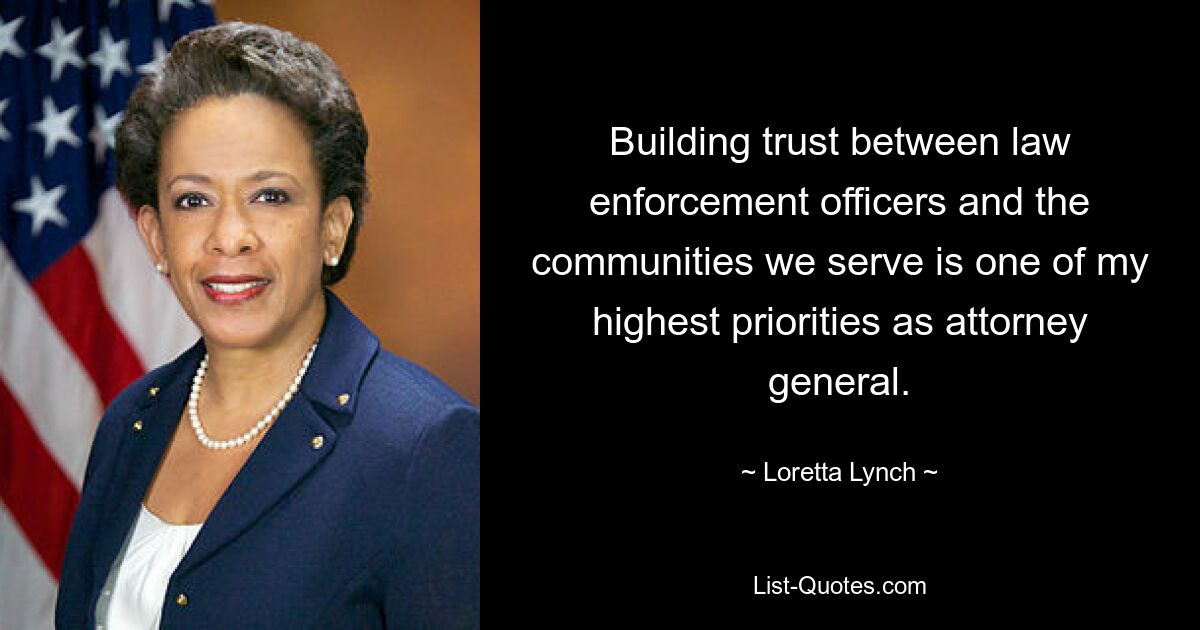 Building trust between law enforcement officers and the communities we serve is one of my highest priorities as attorney general. — © Loretta Lynch