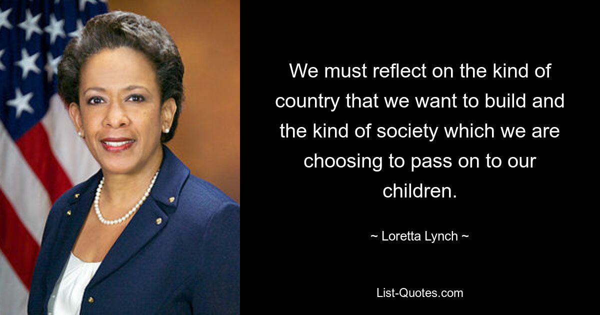 We must reflect on the kind of country that we want to build and the kind of society which we are choosing to pass on to our children. — © Loretta Lynch