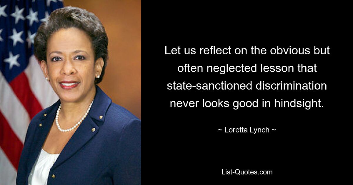 Let us reflect on the obvious but often neglected lesson that state-sanctioned discrimination never looks good in hindsight. — © Loretta Lynch