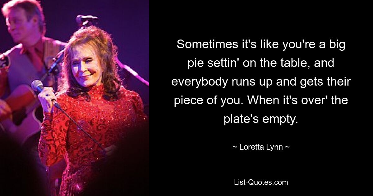 Sometimes it's like you're a big pie settin' on the table, and everybody runs up and gets their piece of you. When it's over' the plate's empty. — © Loretta Lynn