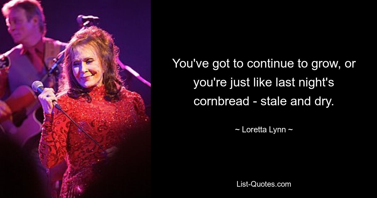 You've got to continue to grow, or you're just like last night's cornbread - stale and dry. — © Loretta Lynn