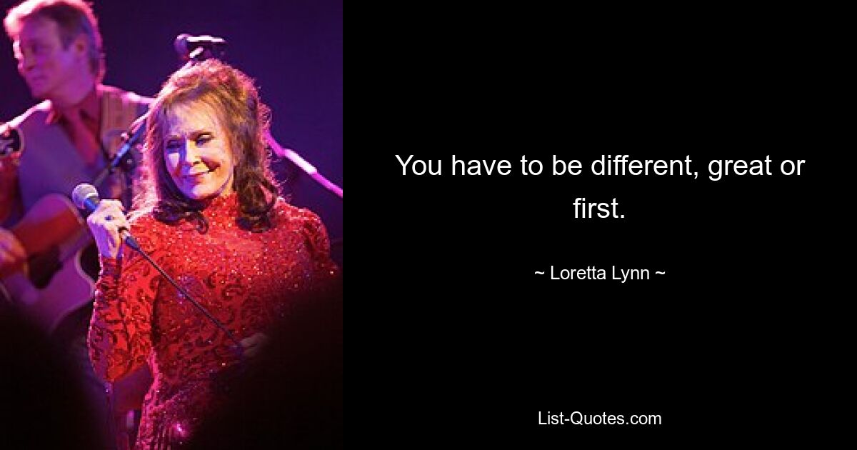 You have to be different, great or first. — © Loretta Lynn