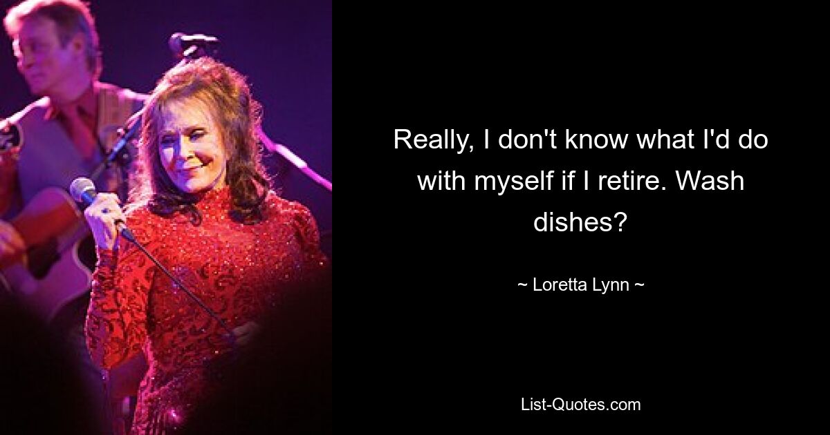 Really, I don't know what I'd do with myself if I retire. Wash dishes? — © Loretta Lynn