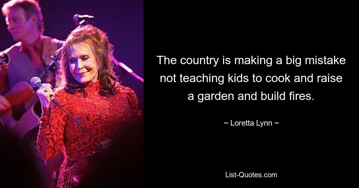 The country is making a big mistake not teaching kids to cook and raise a garden and build fires. — © Loretta Lynn